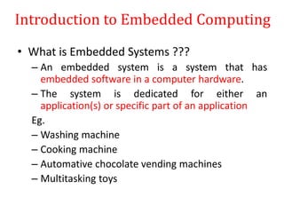 Introduction to Embedded Computing
• What is Embedded Systems ???
– An embedded system is a system that has
embedded software in a computer hardware.
– The system is dedicated for either an
application(s) or specific part of an application
Eg.
– Washing machine
– Cooking machine
– Automative chocolate vending machines
– Multitasking toys
 