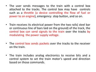 • The user sends messages to the train with a control box
attached to the tracks. The control box may have controls
such as a throttle (a device controlling the flow of fuel or
power to an engine), emergency stop button, and so on.
• Train receives its electrical power from the two rails( steel bar
or continuous line of bars laid on the ground) of the track, the
control box can send signals to the train over the tracks by
modulating the power supply voltage.
• The control box sends packets over the tracks to the receiver
on the train.
• The train includes analog electronics to receive bits and a
control system to set the train motor’s speed and direction
based on those commands.
 