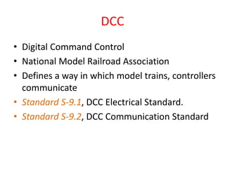 DCC
• Digital Command Control
• National Model Railroad Association
• Defines a way in which model trains, controllers
communicate
• Standard S-9.1, DCC Electrical Standard.
• Standard S-9.2, DCC Communication Standard
 