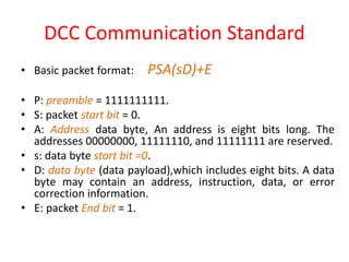 DCC Communication Standard
• Basic packet format: PSA(sD)+E
• P: preamble = 1111111111.
• S: packet start bit = 0.
• A: Address data byte, An address is eight bits long. The
addresses 00000000, 11111110, and 11111111 are reserved.
• s: data byte start bit =0.
• D: data byte (data payload),which includes eight bits. A data
byte may contain an address, instruction, data, or error
correction information.
• E: packet End bit = 1.
 