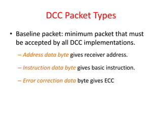 DCC Packet Types
• Baseline packet: minimum packet that must
be accepted by all DCC implementations.
– Address data byte gives receiver address.
– Instruction data byte gives basic instruction.
– Error correction data byte gives ECC
 