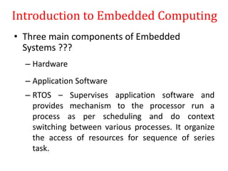 Introduction to Embedded Computing
• Three main components of Embedded
Systems ???
– Hardware
– Application Software
– RTOS – Supervises application software and
provides mechanism to the processor run a
process as per scheduling and do context
switching between various processes. It organize
the access of resources for sequence of series
task.
 