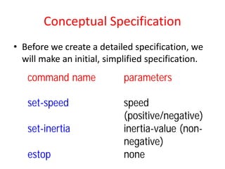 Conceptual Specification
• Before we create a detailed specification, we
will make an initial, simplified specification.
command name parameters
set-speed speed
(positive/negative)
set-inertia inertia-value (non-
negative)
estop none
 