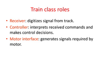 Train class roles
• Receiver: digitizes signal from track.
• Controller: interprets received commands and
makes control decisions.
• Motor interface: generates signals required by
motor.
 