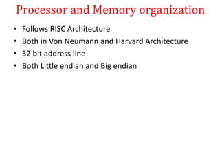 Processor and Memory organization
• Follows RISC Architecture
• Both in Von Neumann and Harvard Architecture
• 32 bit address line
• Both Little endian and Big endian
 