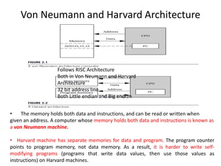 Von Neumann and Harvard Architecture
• The memory holds both data and instructions, and can be read or written when
given an address. A computer whose memory holds both data and instructions is known as
a von Neumann machine.
• Harvard machine has separate memories for data and program. The program counter
points to program memory, not data memory. As a result, it is harder to write self-
modifying programs (programs that write data values, then use those values as
instructions) on Harvard machines.
Follows RISC Architecture
Both in Von Neumann and Harvard
Architecture
32 bit address line
Both Little endian and Big endian
 