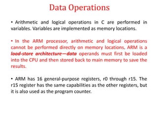Data Operations
• Arithmetic and logical operations in C are performed in
variables. Variables are implemented as memory locations.
• In the ARM processor, arithmetic and logical operations
cannot be performed directly on memory locations. ARM is a
load-store architecture—data operands must first be loaded
into the CPU and then stored back to main memory to save the
results.
• ARM has 16 general-purpose registers, r0 through r15. The
r15 register has the same capabilities as the other registers, but
it is also used as the program counter.
 