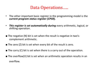 • The other important basic register in the programming model is the
current program status register (CPSR).
• This register is set automatically during every arithmetic, logical, or
shifting operation.
■ The negative (N) bit is set when the result is negative in two’s-
complement arithmetic.
■ The zero (Z) bit is set when every bit of the result is zero.
■ The carry (C) bit is set when there is a carry out of the operation.
■ The overflow(V) bit is set when an arithmetic operation results in an
overflow.
Data Operations…..
 