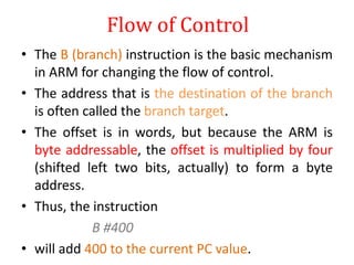 Flow of Control
• The B (branch) instruction is the basic mechanism
in ARM for changing the flow of control.
• The address that is the destination of the branch
is often called the branch target.
• The offset is in words, but because the ARM is
byte addressable, the offset is multiplied by four
(shifted left two bits, actually) to form a byte
address.
• Thus, the instruction
B #400
• will add 400 to the current PC value.
 