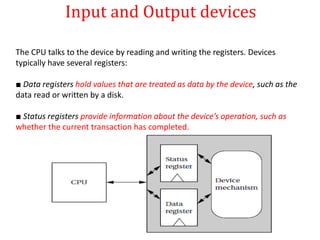 Input and Output devices
The CPU talks to the device by reading and writing the registers. Devices
typically have several registers:
■ Data registers hold values that are treated as data by the device, such as the
data read or written by a disk.
■ Status registers provide information about the device’s operation, such as
whether the current transaction has completed.
 