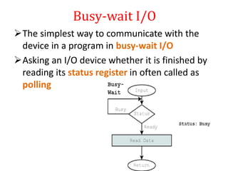 Busy-wait I/O
The simplest way to communicate with the
device in a program in busy-wait I/O
Asking an I/O device whether it is finished by
reading its status register in often called as
polling
 