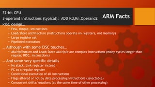 ARM Facts
32-bit CPU
3-operand instructions (typical): ADD Rd,Rn,Operand2
RISC design…
• Few, simple, instructions
• Load/store architecture (instructions operate on registers, not memory)
• Large register set
• Pipelined execution
… Although with some CISC touches…
• Multiplication and Load/Store Multiple are complex instructions (many cycles longer than
regular, RISC, instructions)
… And some very specific details
• No stack. Link register instead
• PC as a regular register
• Conditional execution of all instructions
• Flags altered or not by data processing instructions (selectable)
• Concurrent shifts/rotations (at the same time of other processing)
 