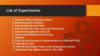 List of Experiments
1. Study of ARM evaluation system
2. Interfacing ADC and DAC.
3. Interfacing LED and PWM.
4. Interfacing real time clock and serial port.
5. Interfacing keyboard and LCD.
6. Interfacing EPROM and interrupt.
7. Mailbox.
8. Interrupt performance characteristics of ARM and FPGA.
9. Flashing of LEDS.
10.Interfacing stepper motor and temperature sensor.
11.Implementing Zigbee protocol with ARM.
 