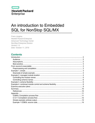 An introduction to Embedded
SQL for NonStop SQL/MX
Frans Jongma,
Hewlett Packard Enterprise
Advanced Technology Center
NonStop Enterprise Division
Version 1.0
Date: October 11, 2019
Contents
Introduction................................................................................................................................ 2
Audience ................................................................................................................................ 2
Assumptions........................................................................................................................... 2
Best practice........................................................................................................................... 3
From source to executable......................................................................................................... 3
Preprocessing and compilation............................................................................................... 3
Example 1, simple...................................................................................................................... 3
Downside of simple example.................................................................................................. 4
Example 2, managed module location ....................................................................................... 4
Controlling the module names................................................................................................ 5
Controlling schema names ..................................................................................................... 6
Example 3, schema flexibility ..................................................................................................... 6
Example 4, combined module control and schema flexibility...................................................... 8
Examine execution plans ........................................................................................................... 9
Summary ..................................................................................................................................10
References............................................................................................................................10
Appendix...................................................................................................................................11
COBOL Compilation process flow .........................................................................................11
C C++ Compilation process flow............................................................................................12
Simple example verbose output.............................................................................................13
Example 1 COBOL source code............................................................................................14
 