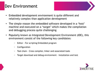 Dev Environment
● Embedded development environment is quite different and
relatively complex than application development
● The simple reason the embedded software developed in a ‘host’
machine and executed on a ‘target’ which makes the compilation
and debugging process quite challenging
● Popularly known as Integrated Development Environment (IDE), this
environment consist of the following key candidates:
– Editor – For scripting Embedded program
– Configuration
– Tool chain – Cross compiler, linker and associated tools
– Target download and debug environment – Installation and test
 