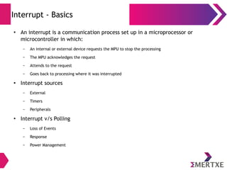 Interrupt - Basics
●
An interrupt is a communication process set up in a microprocessor or
microcontroller in which:
– An internal or external device requests the MPU to stop the processing
– The MPU acknowledges the request
– Attends to the request
– Goes back to processing where it was interrupted
●
Interrupt sources
– External
– Timers
– Peripherals
●
Interrupt v/s Polling
– Loss of Events
– Response
– Power Management
 