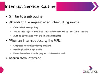 Interrupt Service Routine
● Similar to a subroutine
● Attends to the request of an interrupting source
– Clears the interrupt flag
– Should save register contents that may be affected by the code in the ISR
– Must be terminated with the instruction RETFIE
● When an interrupt occurs, the MPU:
– Completes the instruction being executed
– Disables global interrupt enable
– Places the address from the program counter on the stack
● Return from interrupt
 