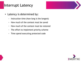 Interrupt Latency
● Latency is determined by:
– Instruction time (how long is the longest)
– How much of the context must be saved
– How much of the context must be restored
– The effort to implement priority scheme
– Time spend executing protected code
 