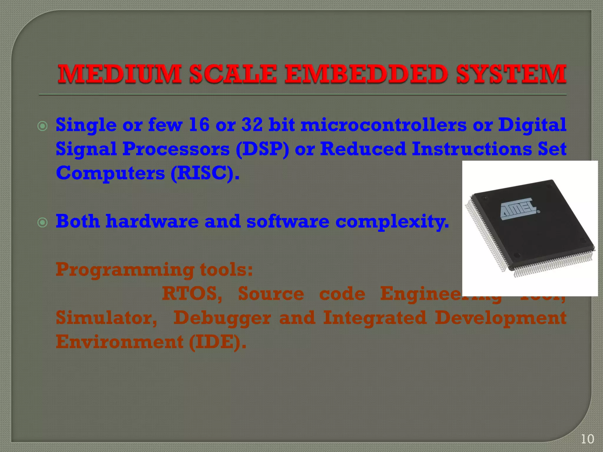  Single or few 16 or 32 bit microcontrollers or Digital
Signal Processors (DSP) or Reduced Instructions Set
Computers (RISC).
 Both hardware and software complexity.
Programming tools:
RTOS, Source code Engineering Tool,
Simulator, Debugger and Integrated Development
Environment (IDE).
10
 