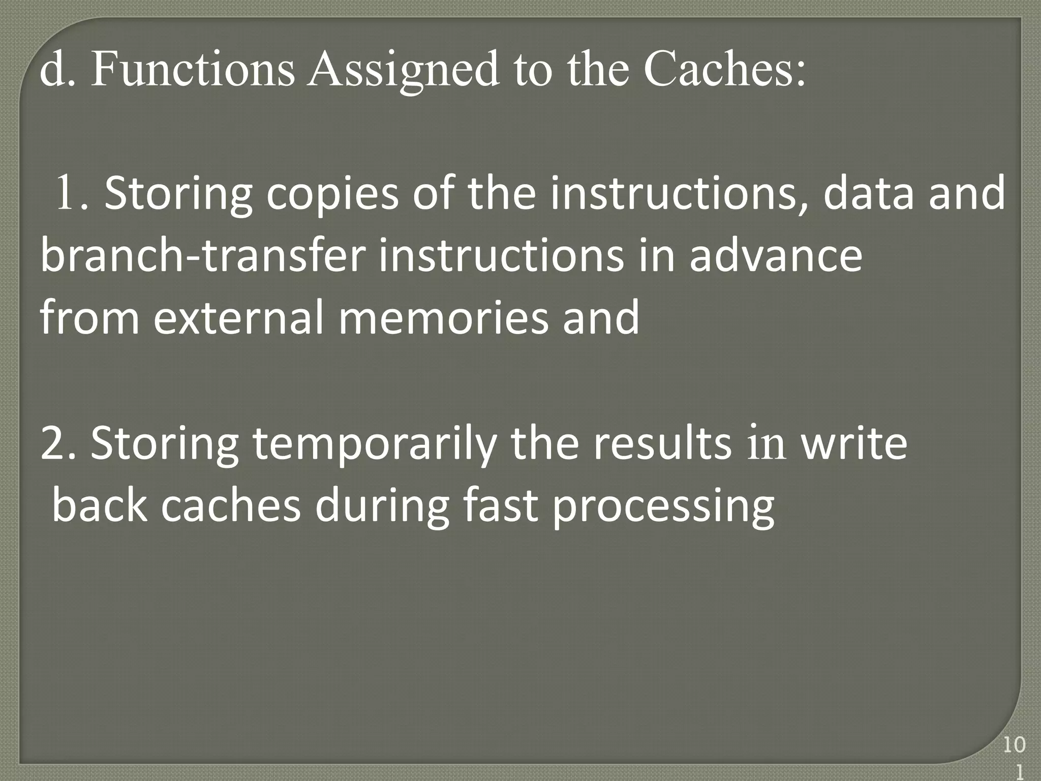 d. Functions Assigned to the Caches:
1. Storing copies of the instructions, data and
branch-transfer instructions in advance
from external memories and
2. Storing temporarily the results in write
back caches during fast processing
10
1
 