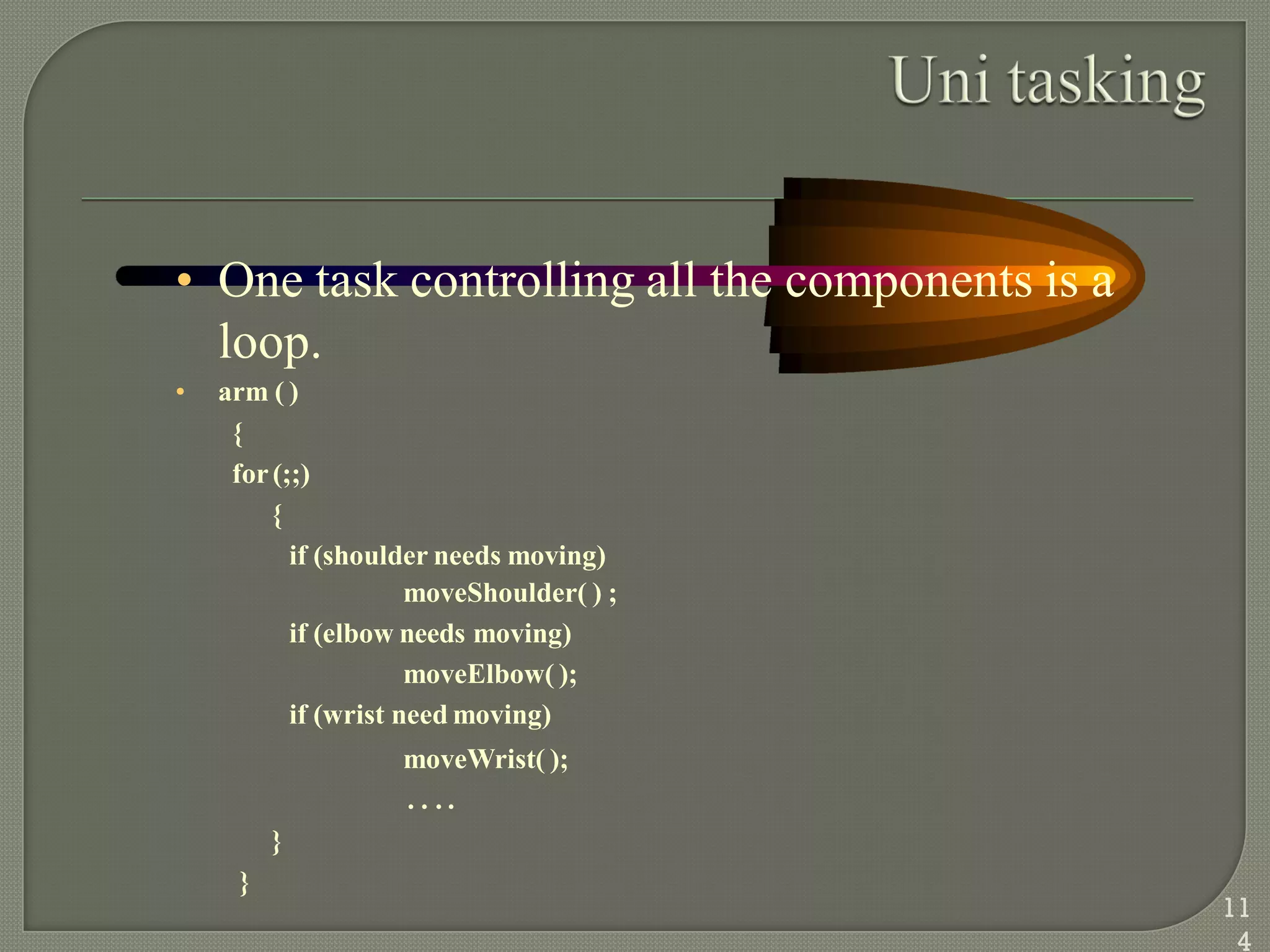 • One task controlling all the components is a
loop.
• arm ( )
{
for(;;)
{
if (shoulder needs moving)
moveShoulder( ) ;
if (elbow needs moving)
moveElbow( );
if (wrist need moving)
moveWrist( );
. . . .
}
}
11
4
 