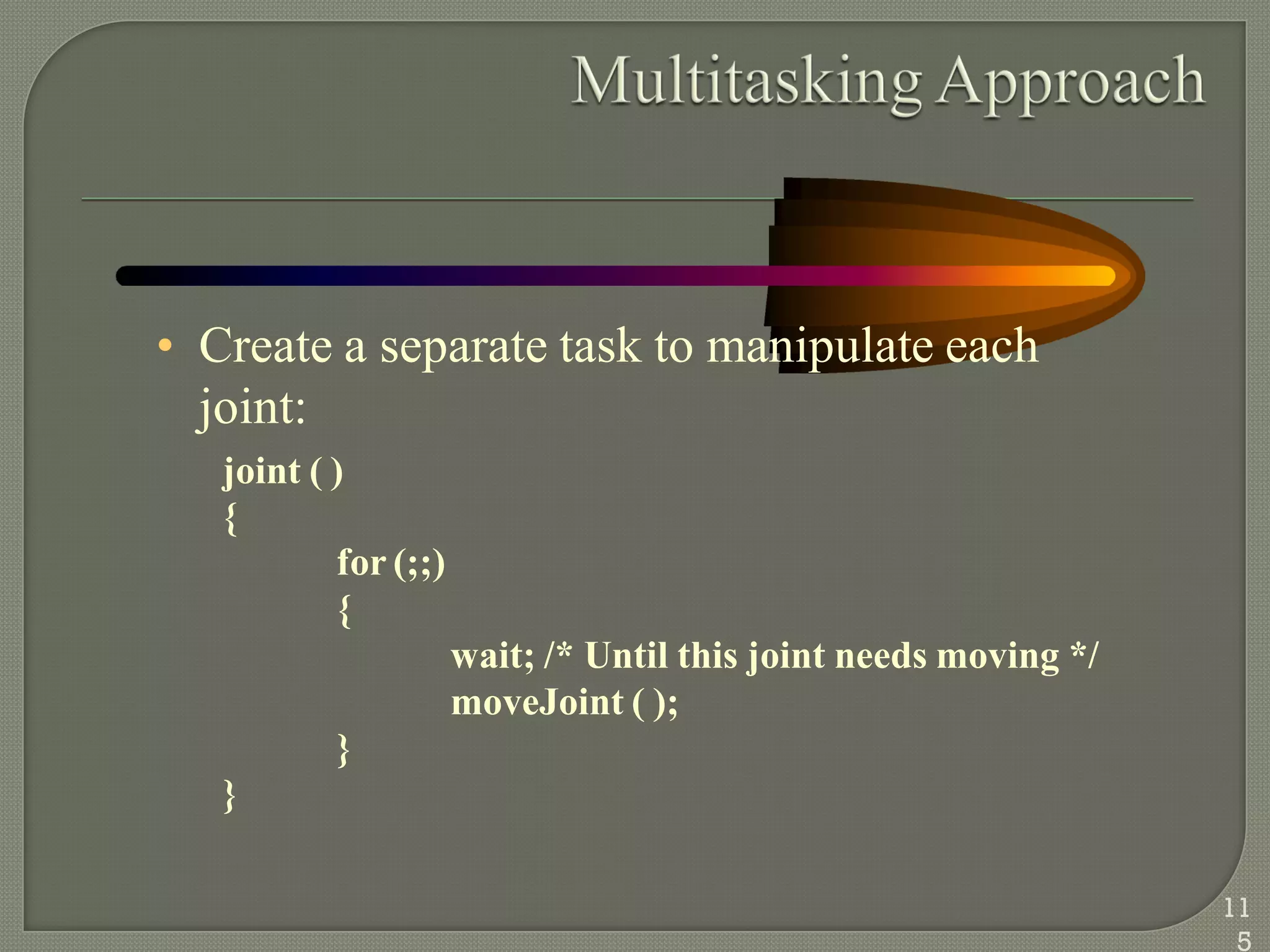 • Create a separate task to manipulate each
joint:
joint ( )
{
for (;;)
{
wait; /* Until this joint needs moving */
moveJoint ( );
}
}
11
5
 