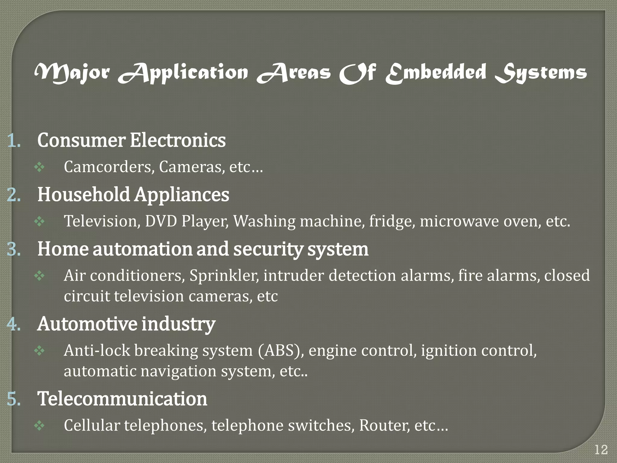 Major Application Areas Of Embedded Systems
1. Consumer Electronics
 Camcorders, Cameras, etc…
2. Household Appliances
 Television, DVD Player, Washing machine, fridge, microwave oven, etc.
3. Home automation and security system
 Air conditioners, Sprinkler, intruder detection alarms, fire alarms, closed
circuit television cameras, etc
4. Automotive industry
 Anti-lock breaking system (ABS), engine control, ignition control,
automatic navigation system, etc..
5. Telecommunication
 Cellular telephones, telephone switches, Router, etc…
12
 