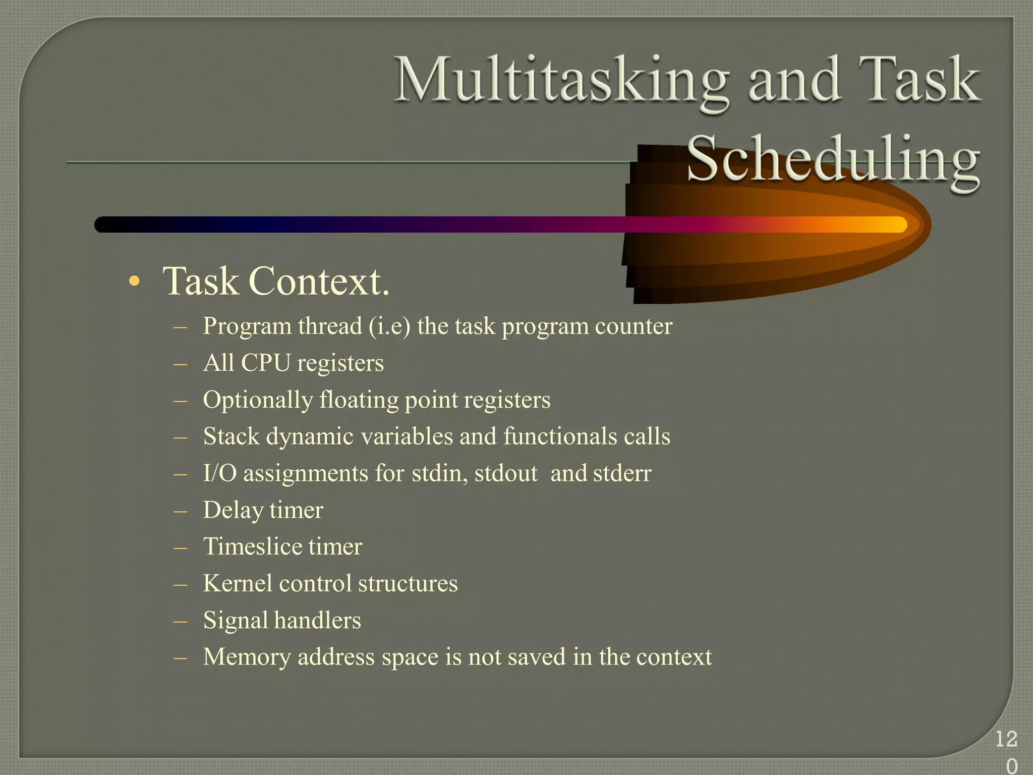 • Task Context.
– Program thread (i.e) the task program counter
– All CPU registers
– Optionally floating point registers
– Stack dynamic variables and functionals calls
– I/O assignments for stdin, stdout and stderr
– Delay timer
– Timeslice timer
– Kernel control structures
– Signal handlers
– Memory address space is not saved in the context
12
0
 
