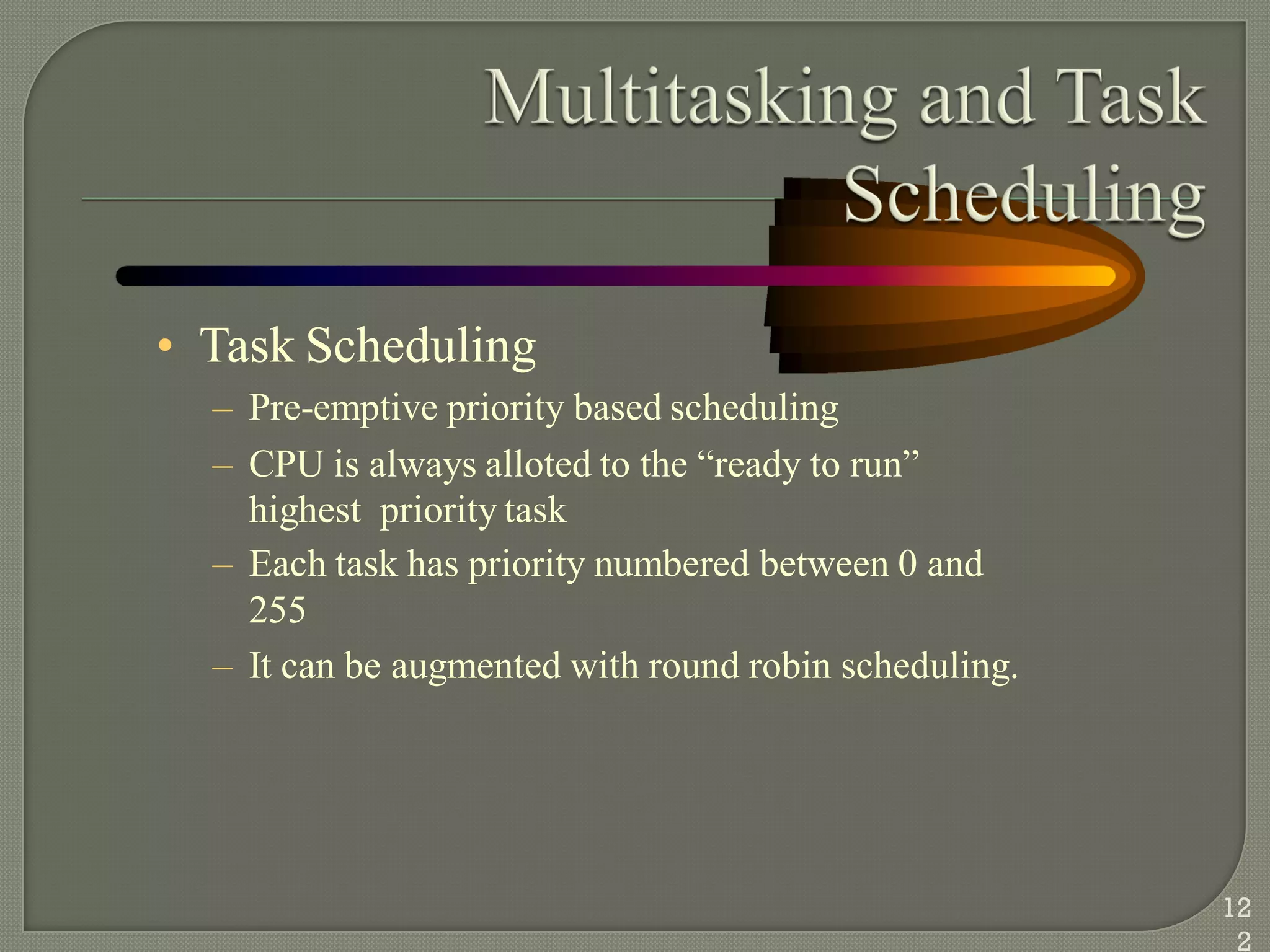 • Task Scheduling
– Pre-emptive priority based scheduling
– CPU is always alloted to the ―ready to run‖
highest priority task
– Each task has priority numbered between 0 and
255
– It can be augmented with round robin scheduling.
12
2
 