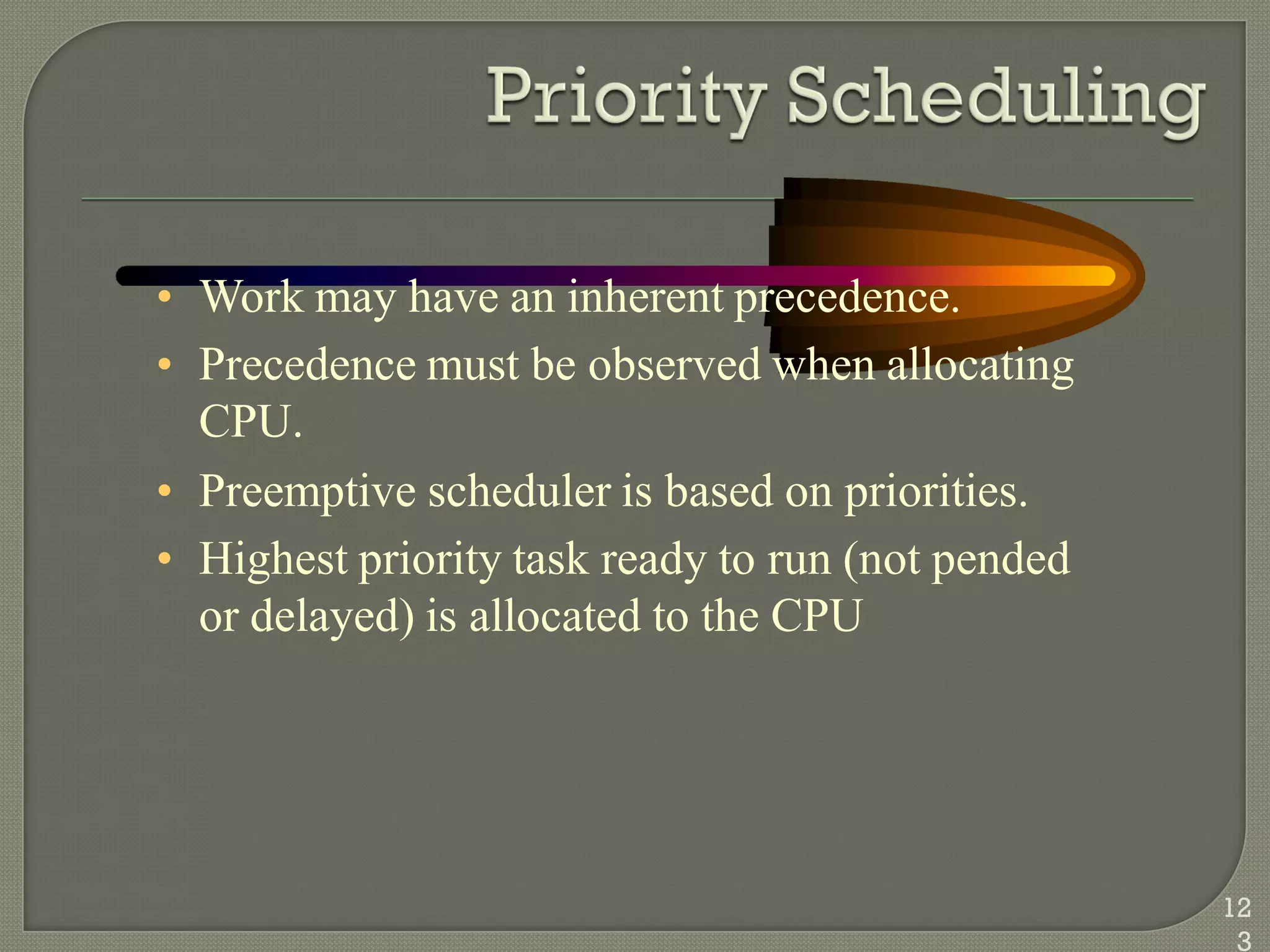 • Work may have an inherent precedence.
• Precedence must be observed when allocating
CPU.
• Preemptive scheduler is based on priorities.
• Highest priority task ready to run (not pended
or delayed) is allocated to the CPU
12
3
 