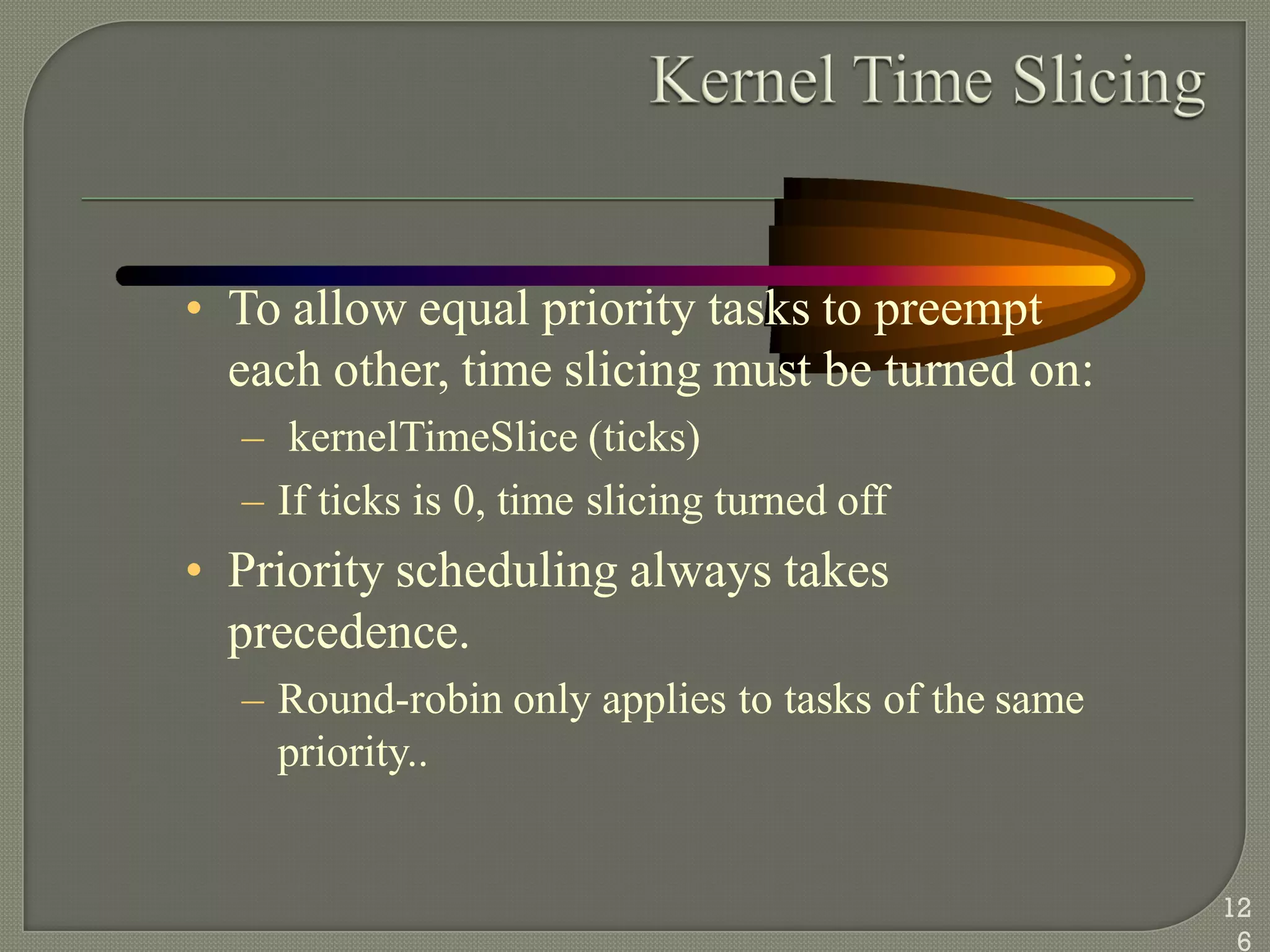 • To allow equal priority tasks to preempt
each other, time slicing must be turned on:
– kernelTimeSlice (ticks)
– If ticks is 0, time slicing turned off
• Priority scheduling always takes
precedence.
– Round-robin only applies to tasks of the same
priority..
12
6
 