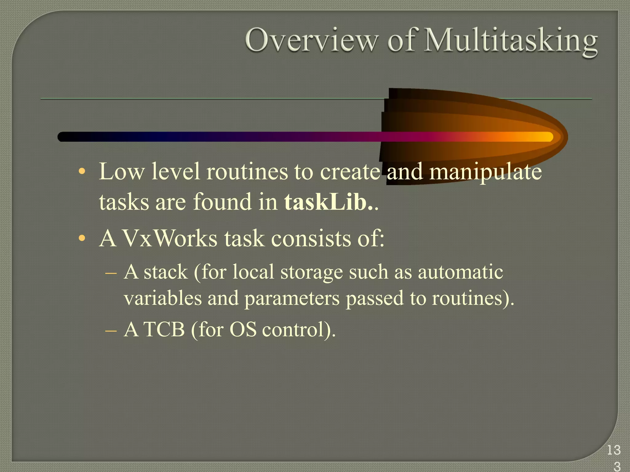 • Low level routines to create and manipulate
tasks are found in taskLib..
• A VxWorks task consists of:
– A stack (for local storage such as automatic
variables and parameters passed to routines).
– A TCB (for OS control).
13
3
 