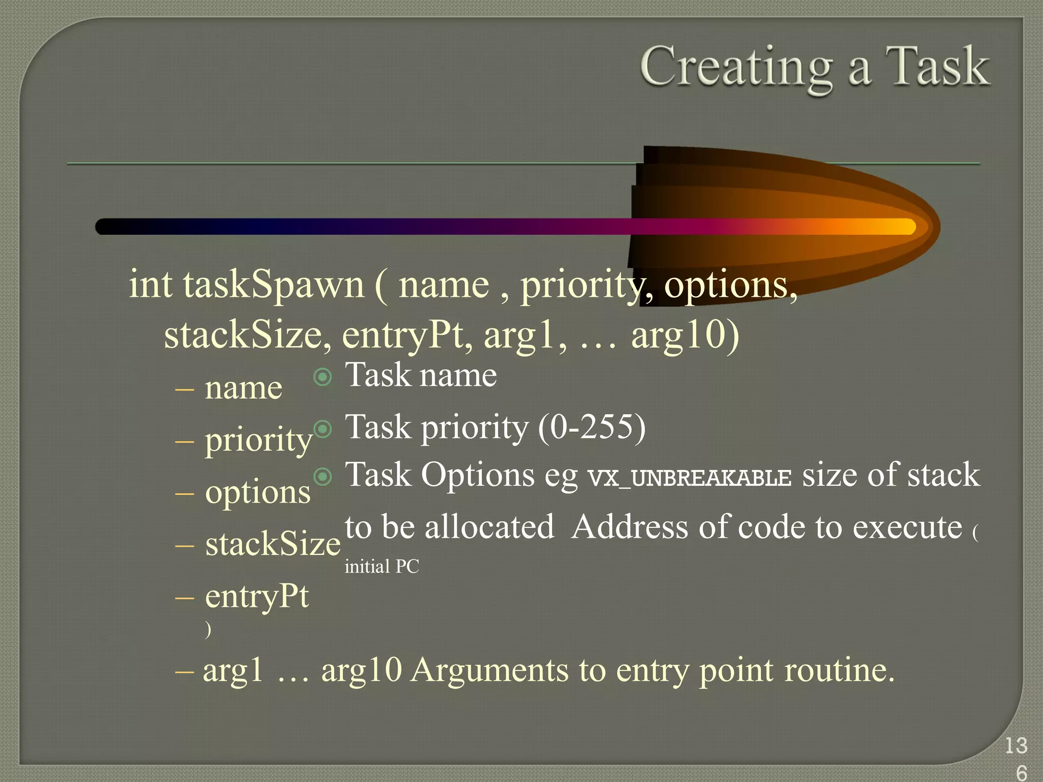 int taskSpawn ( name , priority, options,
stackSize, entryPt, arg1, … arg10)
 Task name
 Task priority (0-255)
 Task Options eg VX_UNBREAKABLE size of stack
to be allocated Address of code to execute (
initial PC
– name
– priority
– options
– stackSize
– entryPt
)
– arg1 … arg10 Arguments to entry point routine.
13
6
 