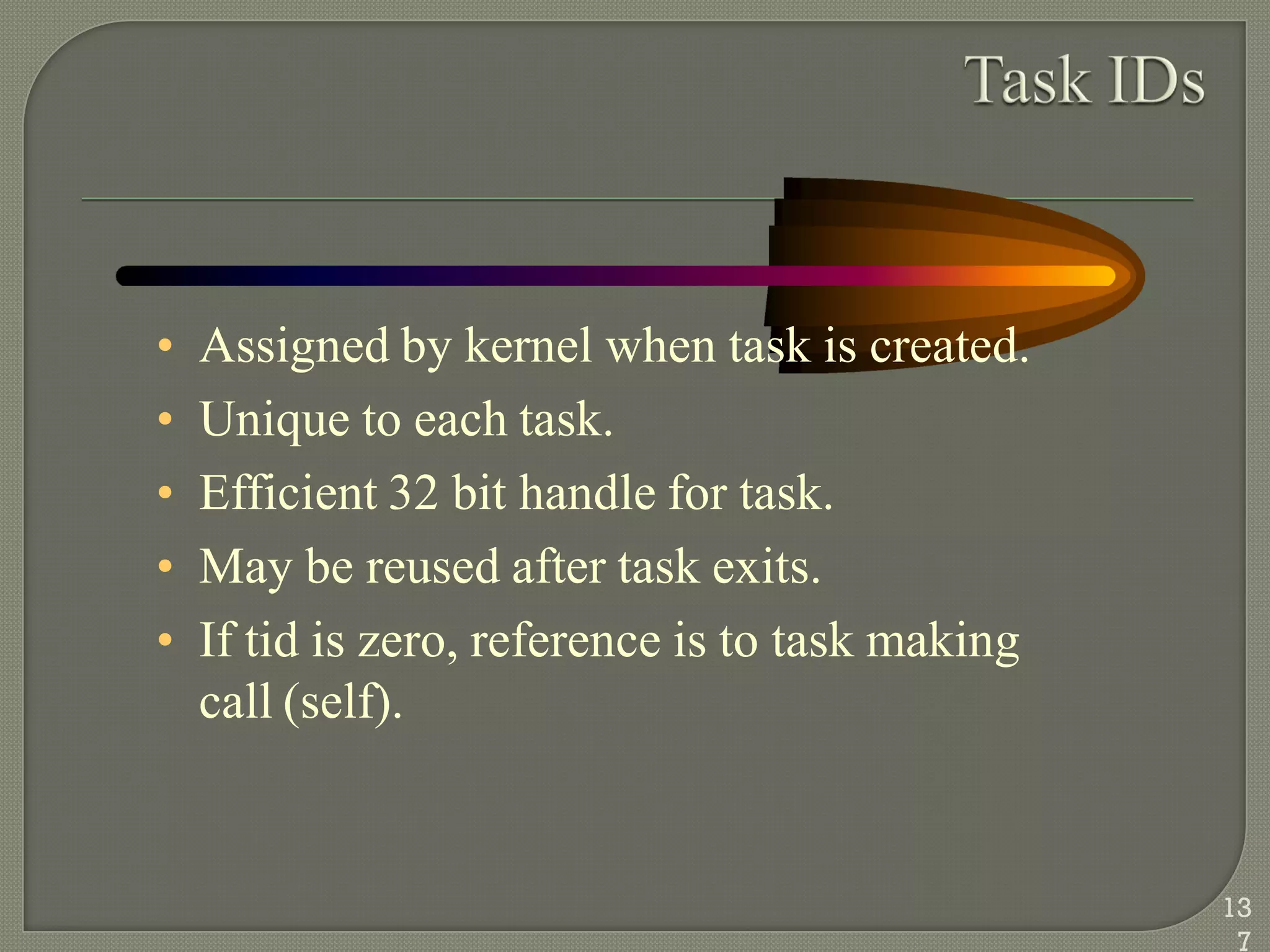 • Assigned by kernel when task is created.
• Unique to each task.
• Efficient 32 bit handle for task.
• May be reused after task exits.
• If tid is zero, reference is to task making
call (self).
13
7
 