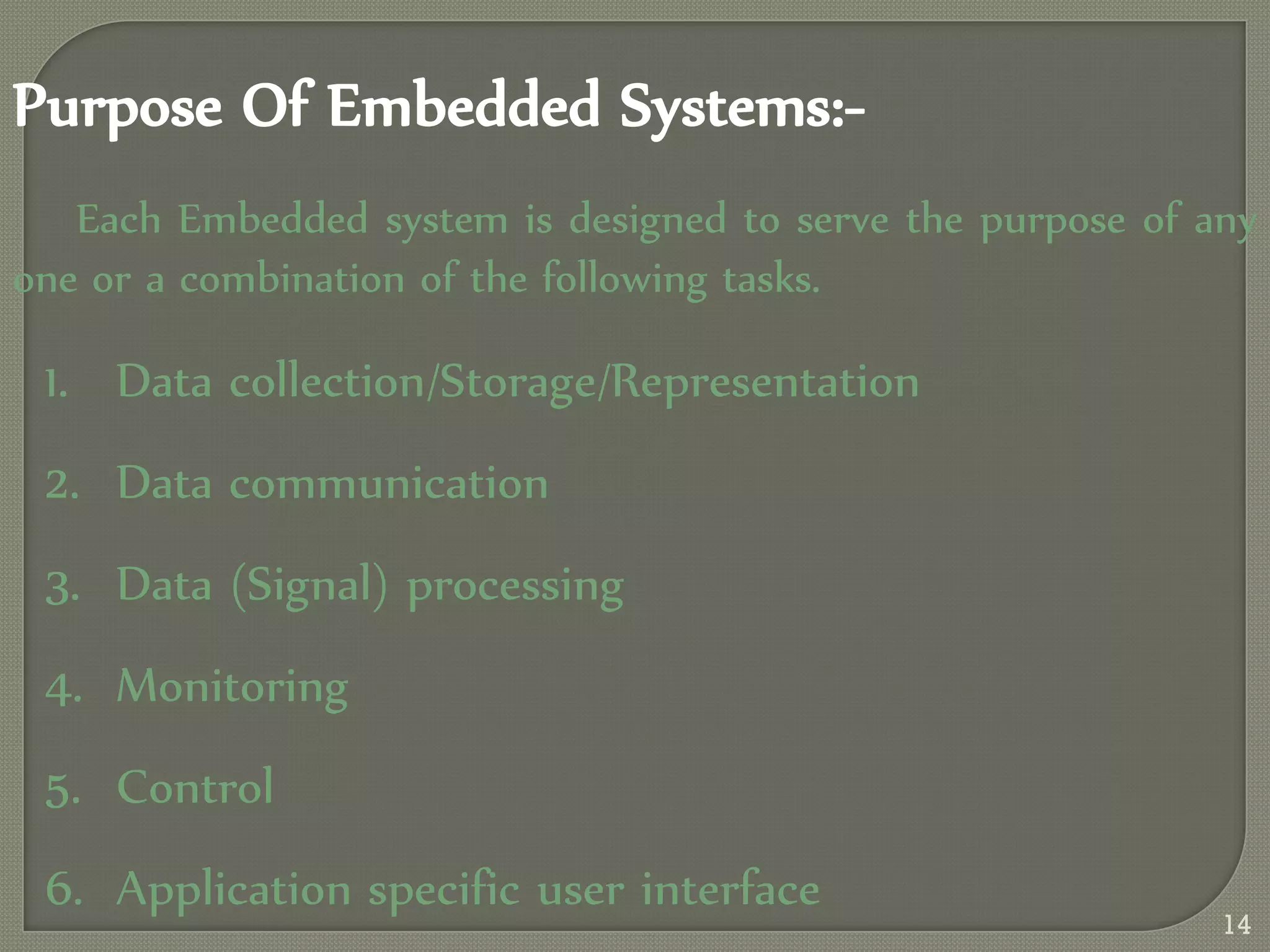 Purpose Of Embedded Systems:-
Each Embedded system is designed to serve the purpose of any
one or a combination of the following tasks.
1. Data collection/Storage/Representation
2. Data communication
3. Data (Signal) processing
4. Monitoring
5. Control
6. Application specific user interface
14
 