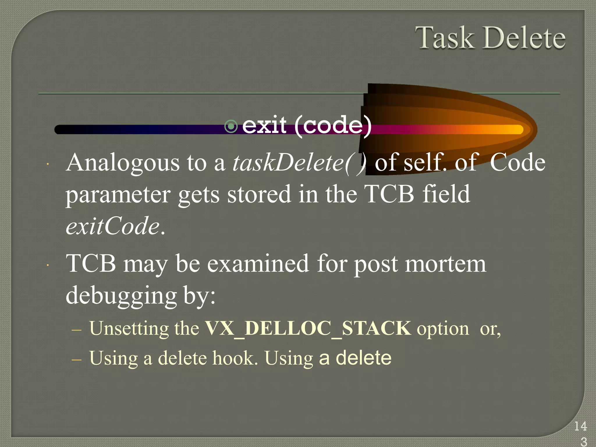 exit (code)
 Analogous to a taskDelete( ) of self. of Code
parameter gets stored in the TCB field
exitCode.
 TCB may be examined for post mortem
debugging by:
– Unsetting the VX_DELLOC_STACK option or,
– Using a delete hook. Using a delete
14
3
 