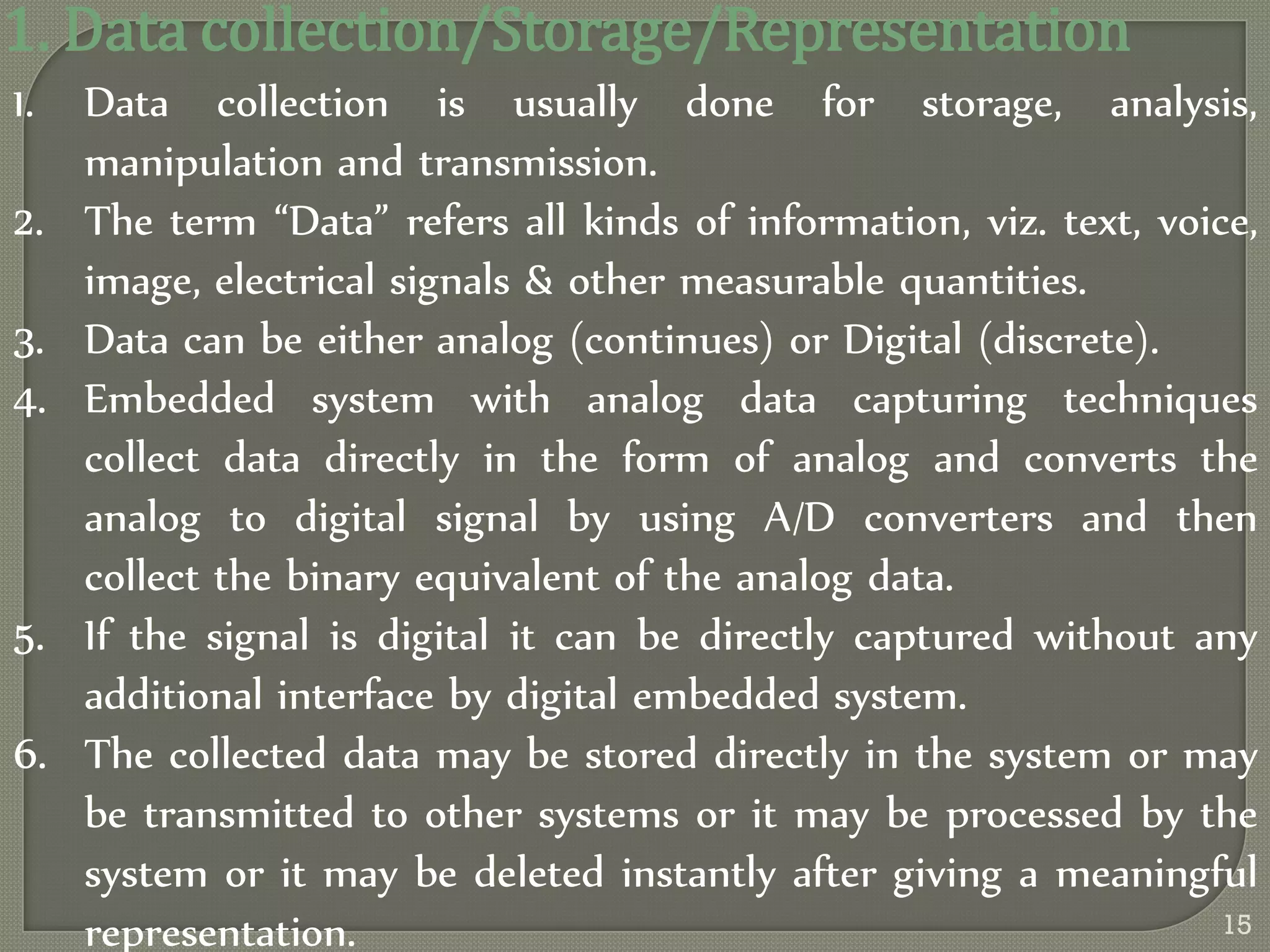 1. Data collection/Storage/Representation
1. Data collection is usually done for storage, analysis,
manipulation and transmission.
2. The term ‚Data‛ refers all kinds of information, viz. text, voice,
image, electrical signals & other measurable quantities.
3. Data can be either analog (continues) or Digital (discrete).
4. Embedded system with analog data capturing techniques
collect data directly in the form of analog and converts the
analog to digital signal by using A/D converters and then
collect the binary equivalent of the analog data.
5. If the signal is digital it can be directly captured without any
additional interface by digital embedded system.
6. The collected data may be stored directly in the system or may
be transmitted to other systems or it may be processed by the
system or it may be deleted instantly after giving a meaningful
representation. 15
 