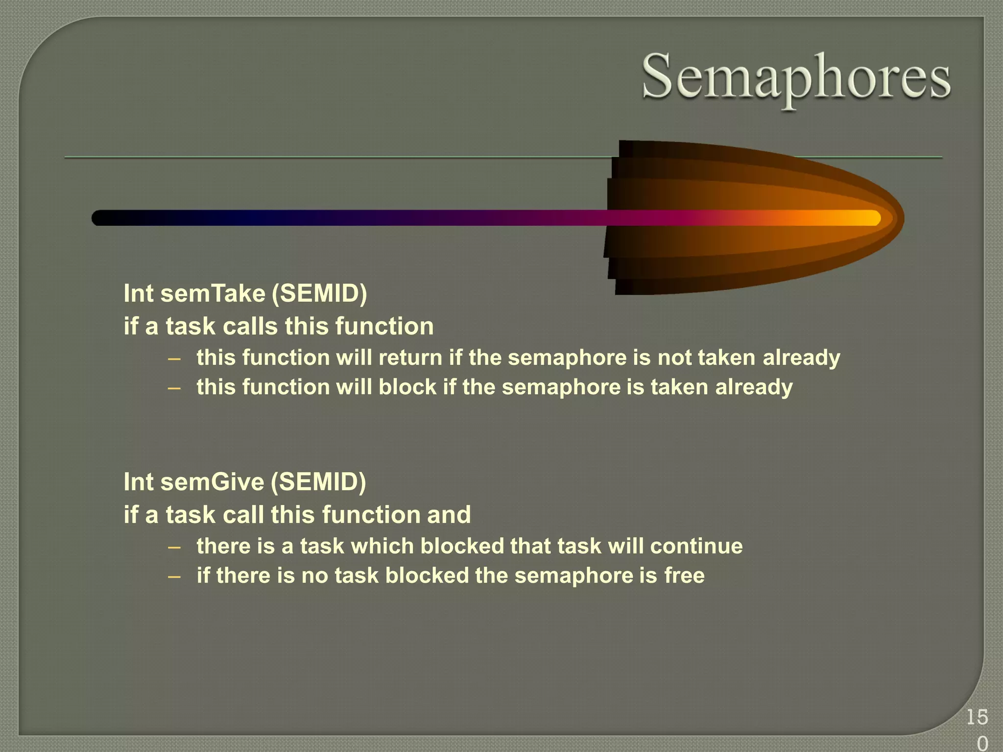 Int semTake (SEMID)
if a task calls this function
– this function will return if the semaphore is not taken already
– this function will block if the semaphore is taken already
Int semGive (SEMID)
if a task call this function and
– there is a task which blocked that task will continue
– if there is no task blocked the semaphore is free
15
0
 