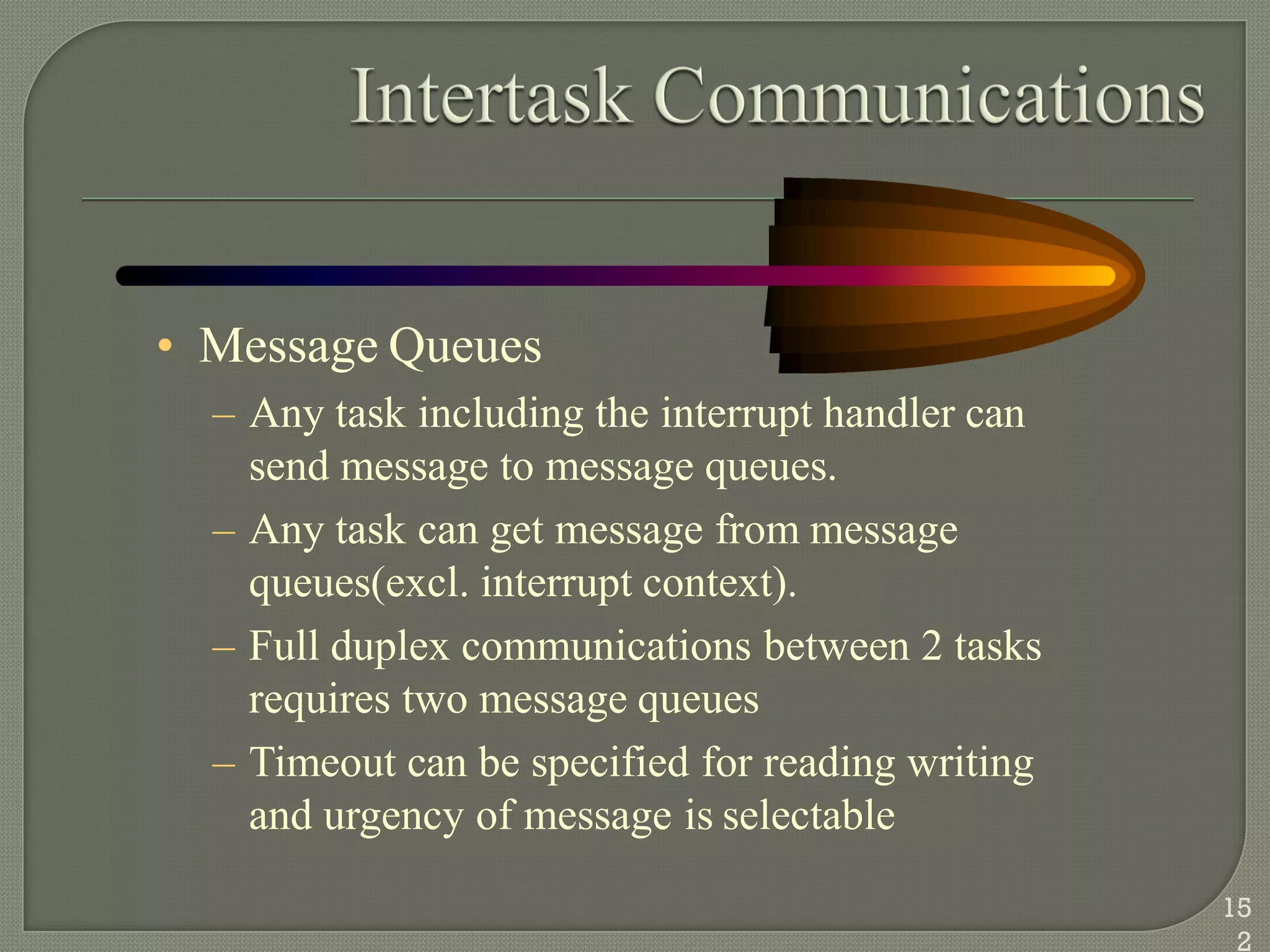 • Message Queues
– Any task including the interrupt handler can
send message to message queues.
– Any task can get message from message
queues(excl. interrupt context).
– Full duplex communications between 2 tasks
requires two message queues
– Timeout can be specified for reading writing
and urgency of message is selectable
15
2
 