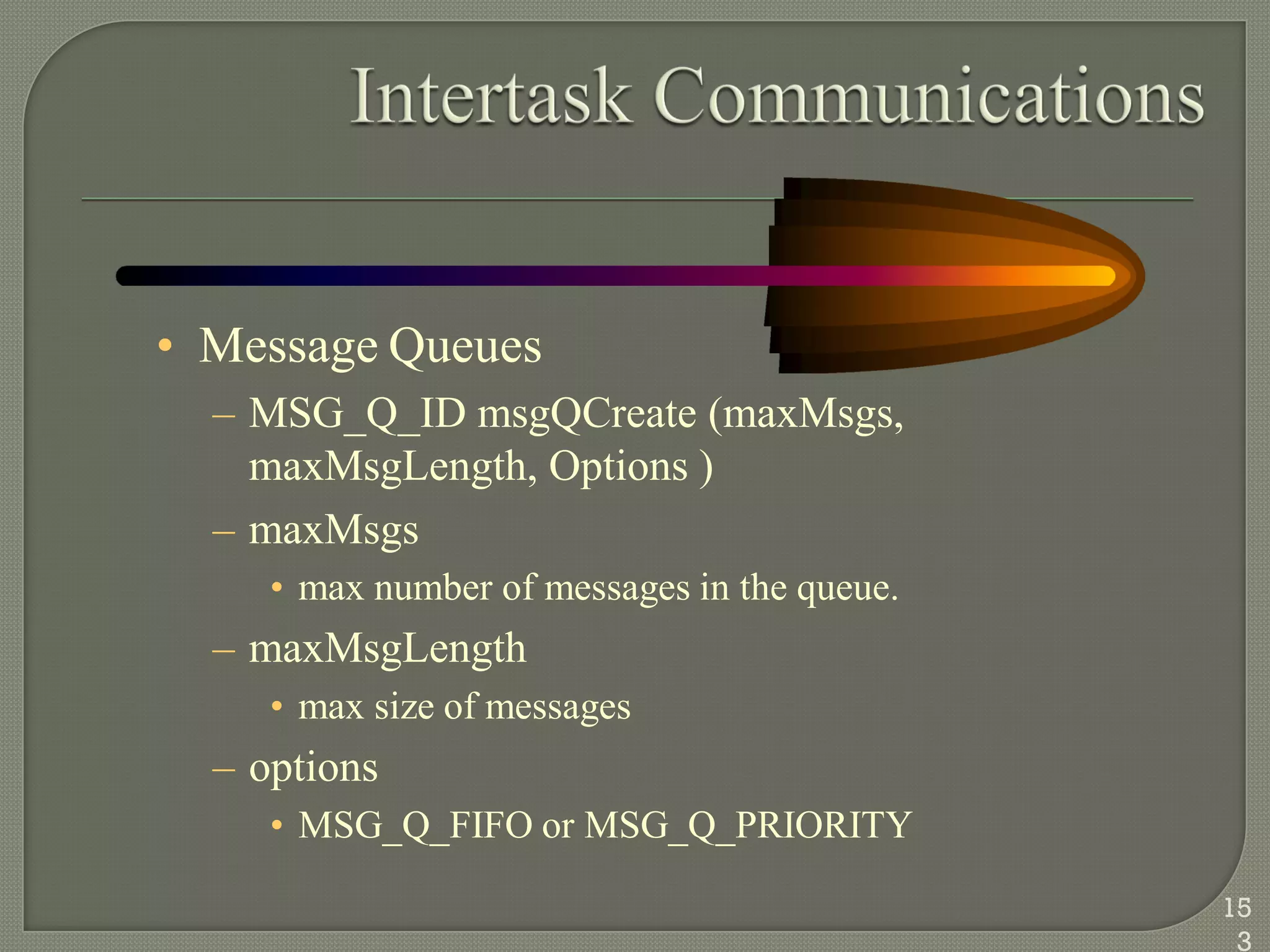 • Message Queues
– MSG_Q_ID msgQCreate (maxMsgs,
maxMsgLength, Options )
– maxMsgs
• max number of messages in the queue.
– maxMsgLength
• max size of messages
– options
• MSG_Q_FIFO or MSG_Q_PRIORITY
15
3
 