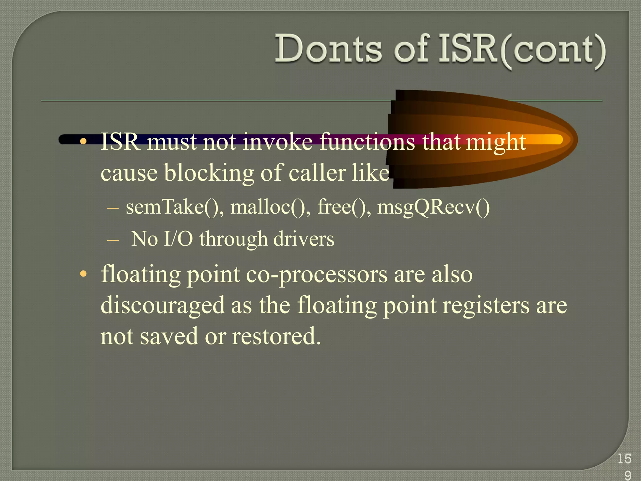 • ISR must not invoke functions that might
cause blocking of caller like
– semTake(), malloc(), free(), msgQRecv()
– No I/O through drivers
• floating point co-processors are also
discouraged as the floating point registers are
not saved or restored.
15
9
 