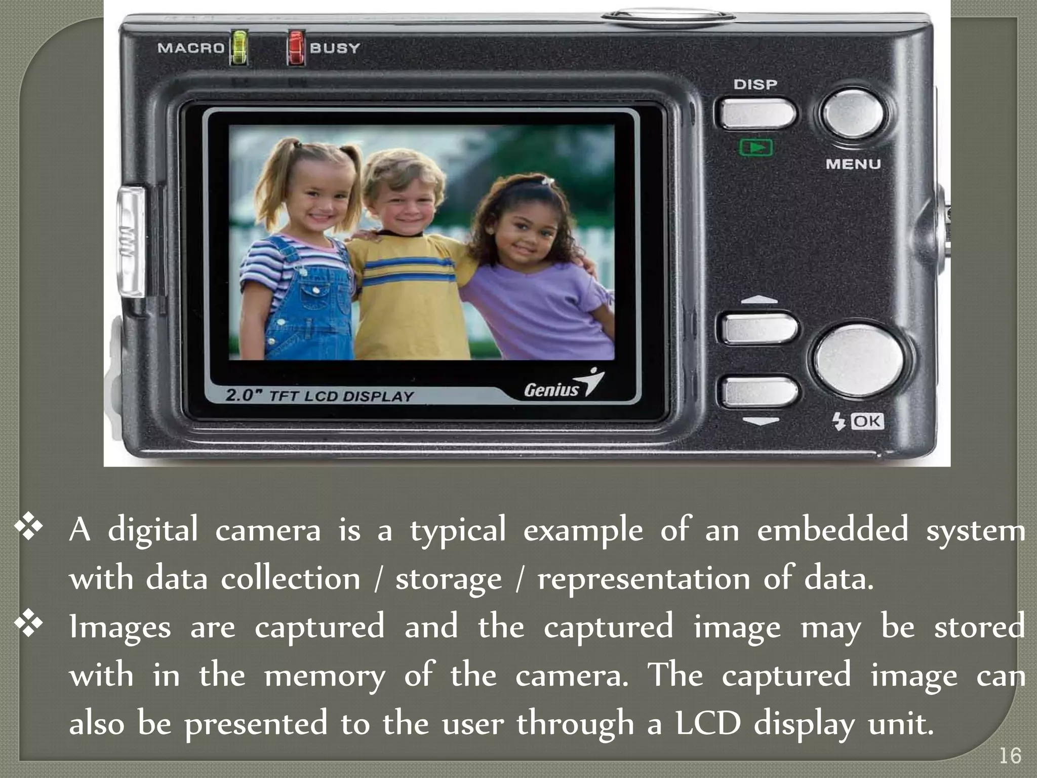  A digital camera is a typical example of an embedded system
with data collection / storage / representation of data.
 Images are captured and the captured image may be stored
with in the memory of the camera. The captured image can
also be presented to the user through a LCD display unit.
16
 