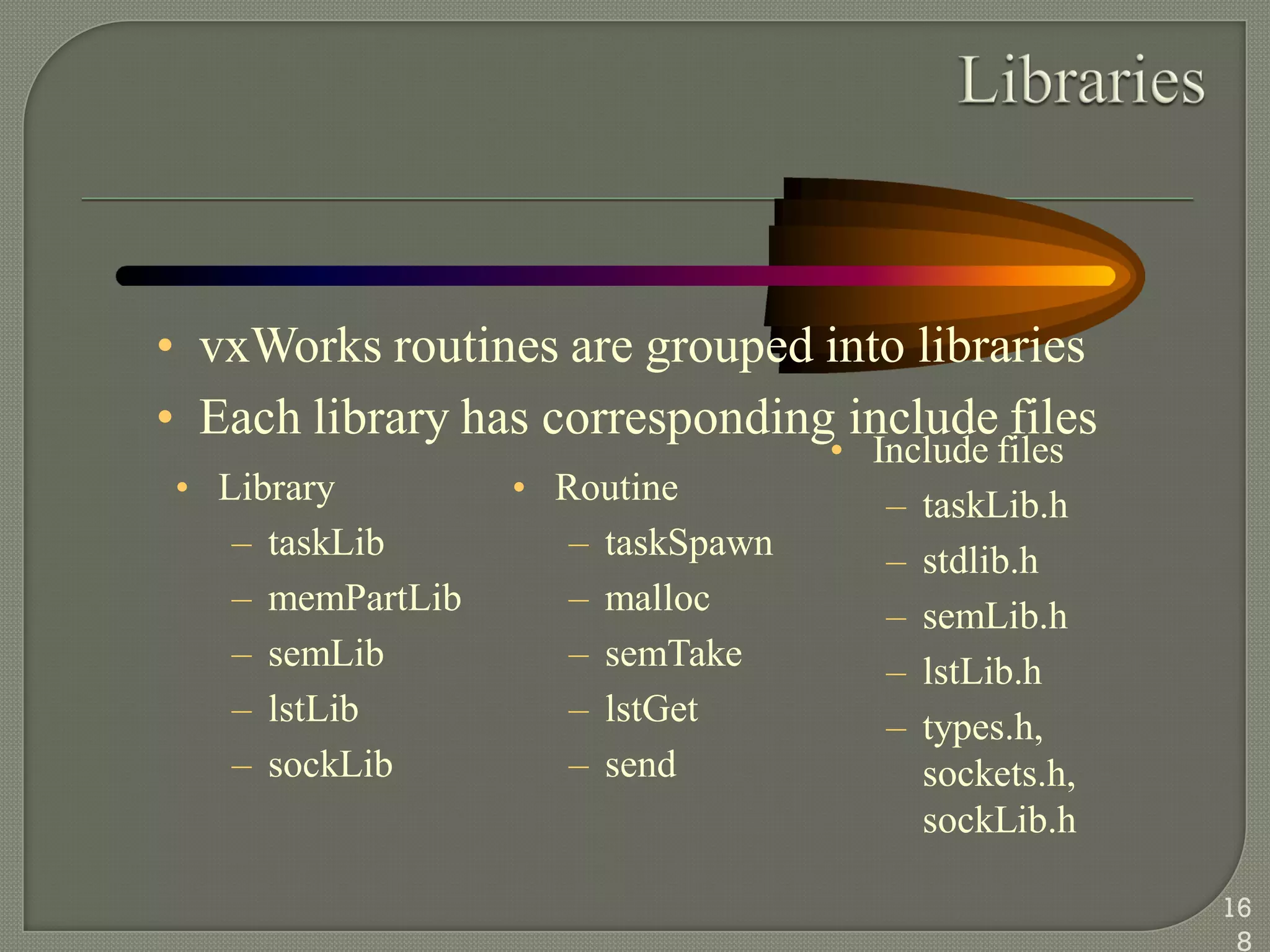 • vxWorks routines are grouped into libraries
• Each library has corresponding include files
• Library
– taskLib
– memPartLib
– semLib
– lstLib
– sockLib
• Routine
– taskSpawn
– malloc
– semTake
– lstGet
– send
• Include files
– taskLib.h
– stdlib.h
– semLib.h
– lstLib.h
– types.h,
sockets.h,
sockLib.h
16
8
 