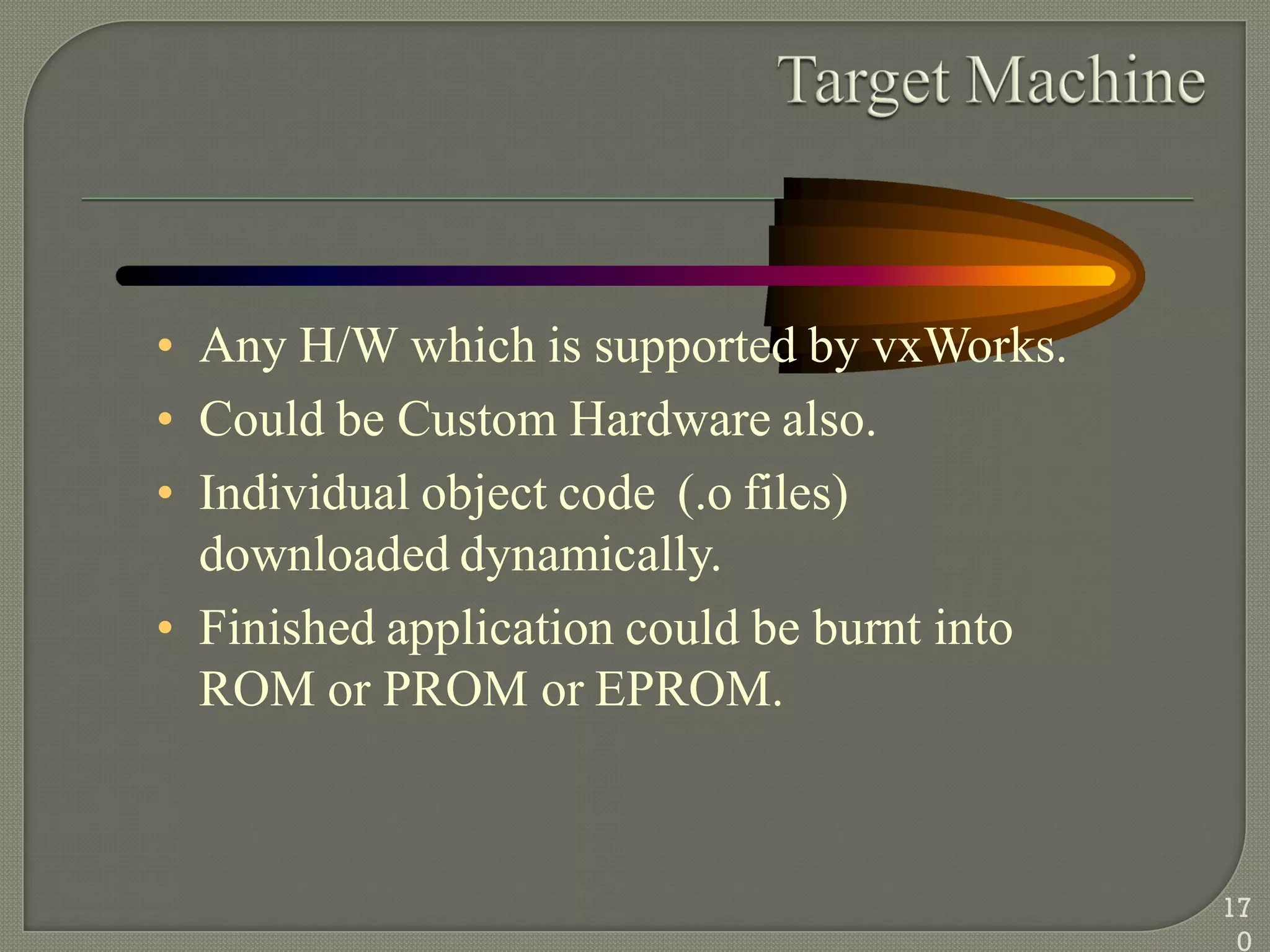 • Any H/W which is supported by vxWorks.
• Could be Custom Hardware also.
• Individual object code (.o files)
downloaded dynamically.
• Finished application could be burnt into
ROM or PROM or EPROM.
17
0
 