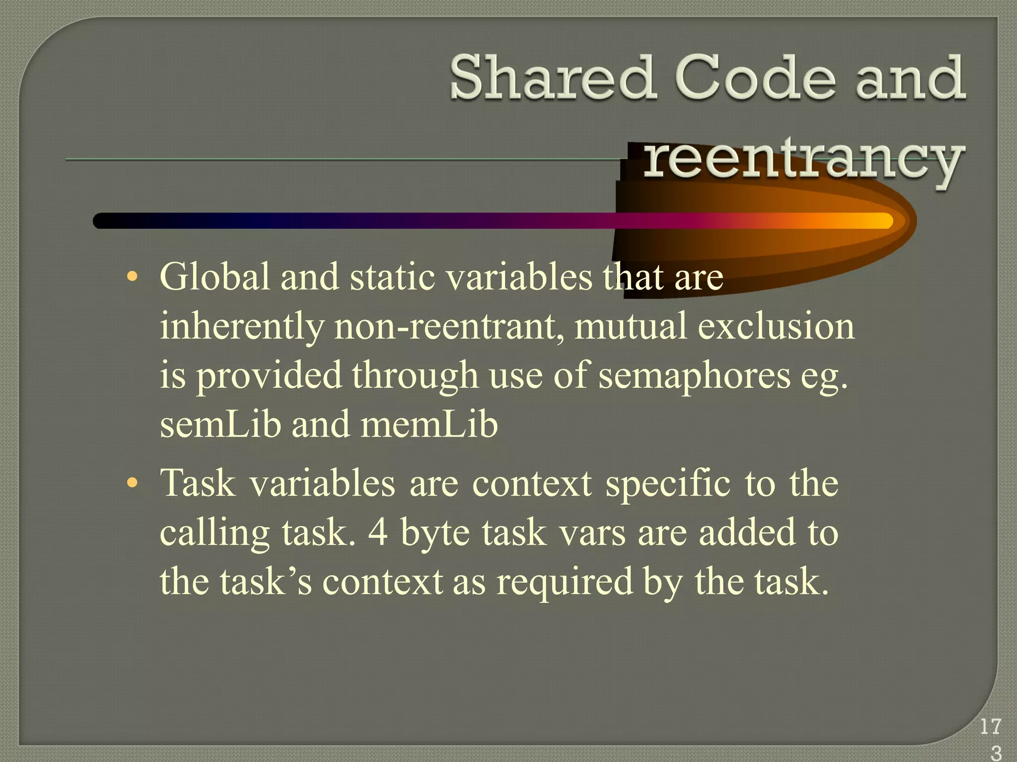• Global and static variables that are
inherently non-reentrant, mutual exclusion
is provided through use of semaphores eg.
semLib and memLib
• Task variables are context specific to the
calling task. 4 byte task vars are added to
the task‘s context as required by the task.
17
3
 