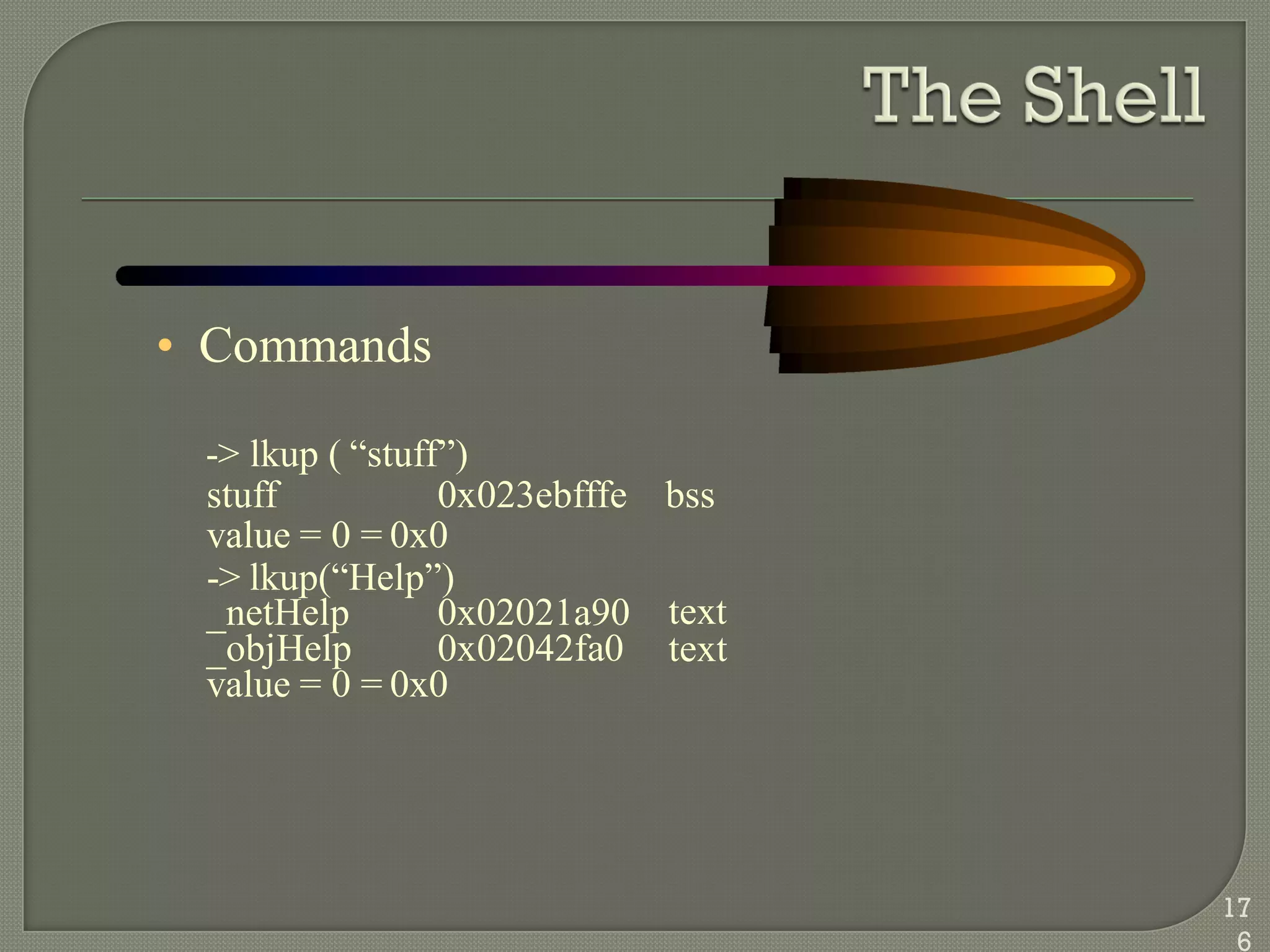 • Commands
-> lkup ( ―stuff‖)
stuff 0x023ebfffe bss
value = 0 = 0x0
-> lkup(―Help‖)
_netHelp 0x02021a90
_objHelp 0x02042fa0
text
text
value = 0 = 0x0
17
6
 