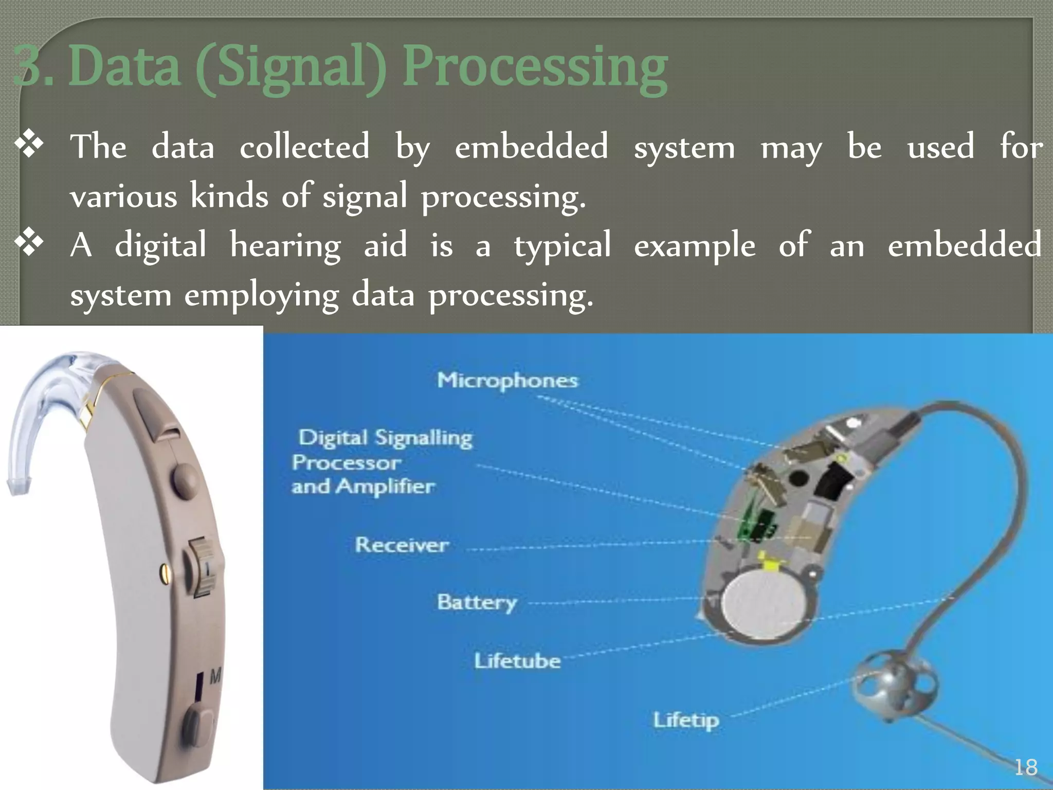 3. Data (Signal) Processing
 The data collected by embedded system may be used for
various kinds of signal processing.
 A digital hearing aid is a typical example of an embedded
system employing data processing.
18
 