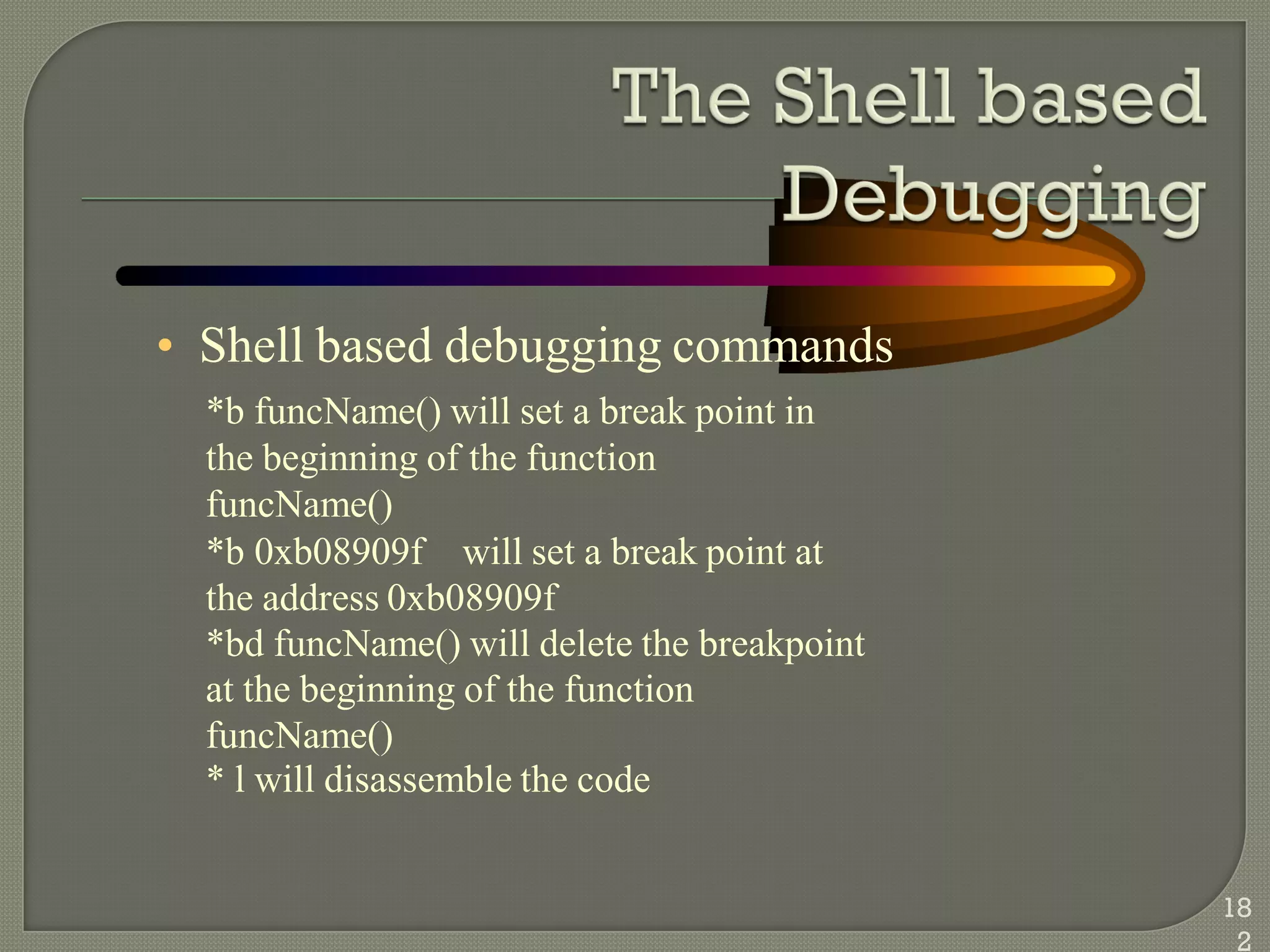 • Shell based debugging commands
*b funcName() will set a break point in
the beginning of the function
funcName()
*b 0xb08909f will set a break point at
the address 0xb08909f
*bd funcName() will delete the breakpoint
at the beginning of the function
funcName()
* l will disassemble the code
18
2
 
