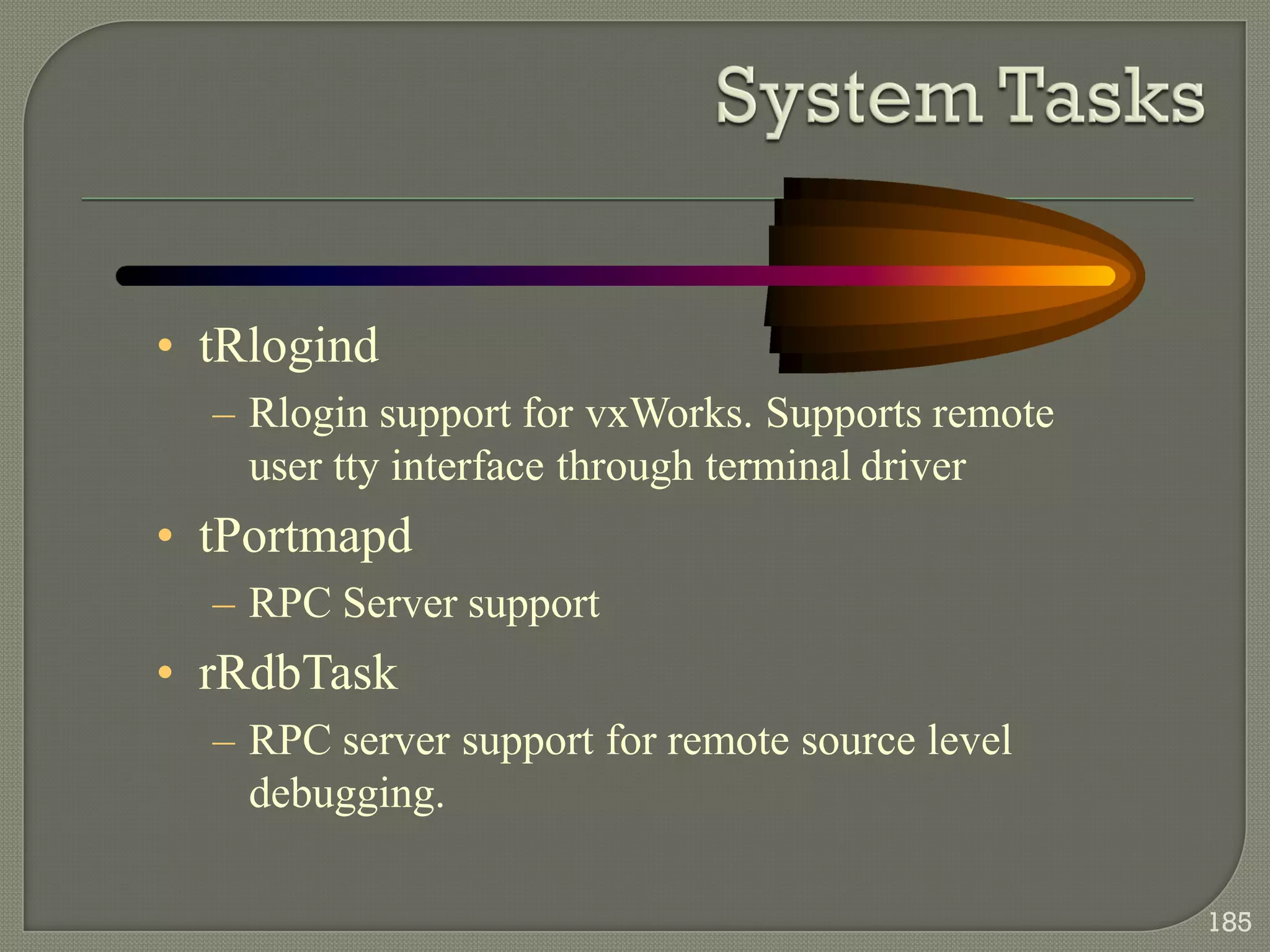 • tRlogind
– Rlogin support for vxWorks. Supports remote
user tty interface through terminal driver
• tPortmapd
– RPC Server support
• rRdbTask
– RPC server support for remote source level
debugging.
185
 