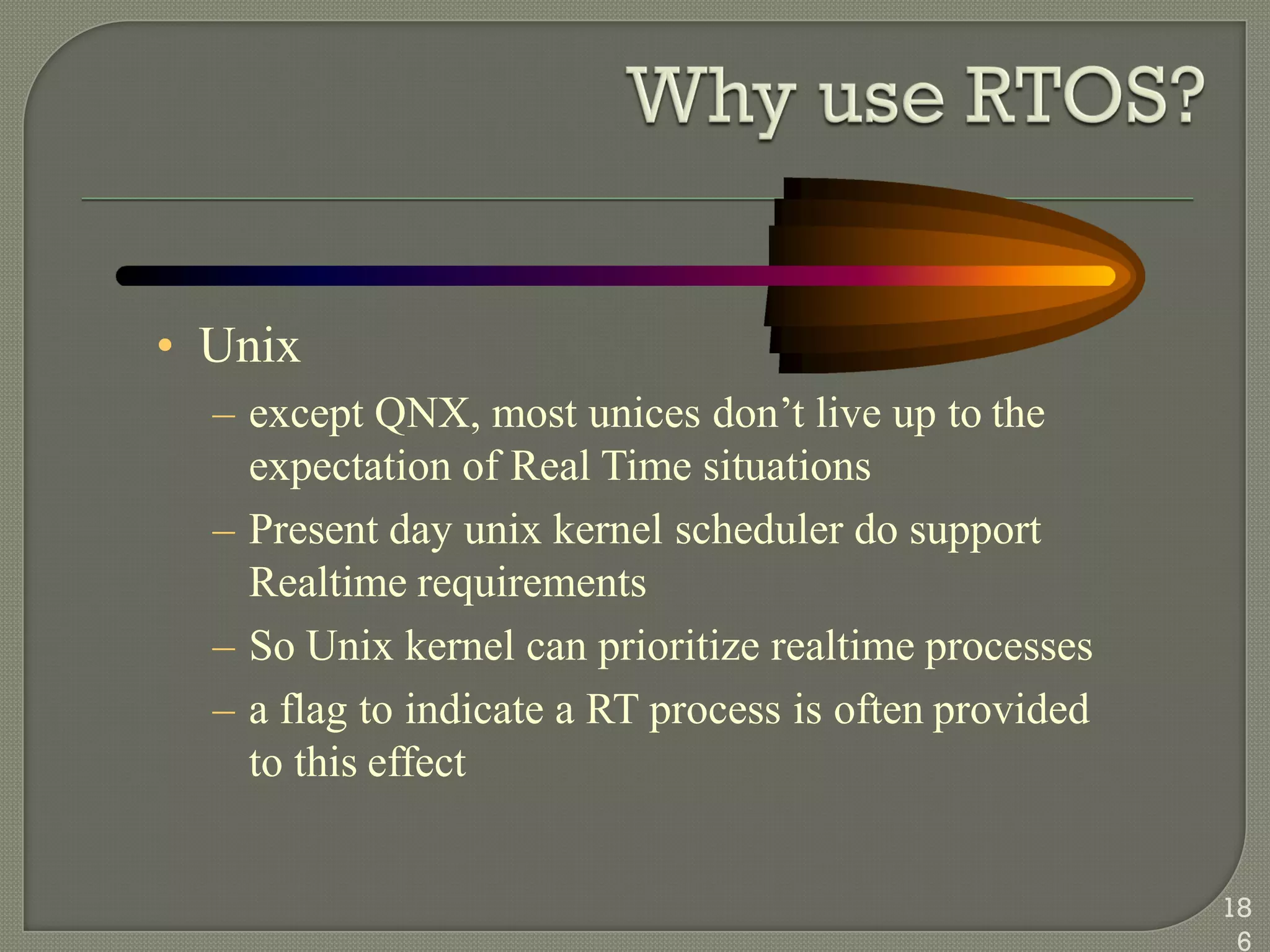 • Unix
– except QNX, most unices don‘t live up to the
expectation of Real Time situations
– Present day unix kernel scheduler do support
Realtime requirements
– So Unix kernel can prioritize realtime processes
– a flag to indicate a RT process is often provided
to this effect
18
6
 